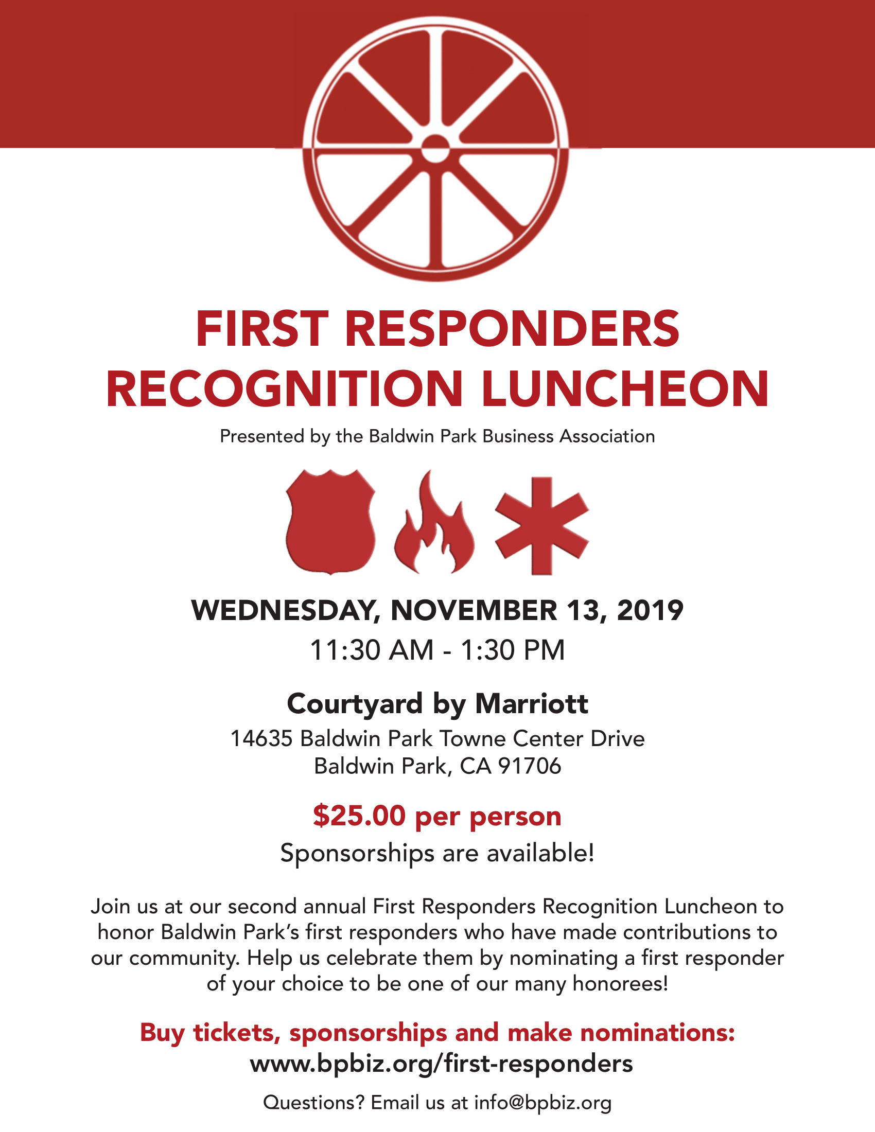 FIRST RESPONDERS RECOGNITION LUNCHEON Presented by the Baldwin Park Business Association Wednesday, November 13, 2019 11:30 AM to 1:30 PM Courtyard by Marriott 14635 Baldwin Park Towne Center Drive Baldwin Park, CA 91706 $25.00 per person Sponsorships are available! Join us at our second annual First Responders Recognition Luncheon to honor Baldwin Park’s first responders who have made contributions to our community. Help us celebrate them by nominating a first responder of your choice to be one of our many honorees! Buy tickets, sponsorships and make nominations at www.bpbiz.org/first-responders Questions? Email us at info@bpbiz.org